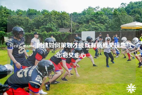 果洛团建如何策划才能既有高度又接地气出彩又走心